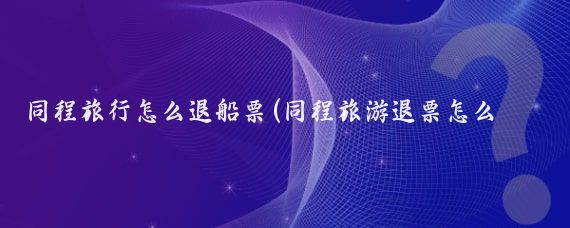 同程旅行怎么退船票(同程旅游退票怎么退)