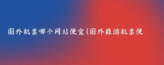国外机票哪个网站便宜(国外旅游机票便宜)