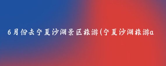 6月份去宁夏沙湖景区旅游(宁夏沙湖旅游app)