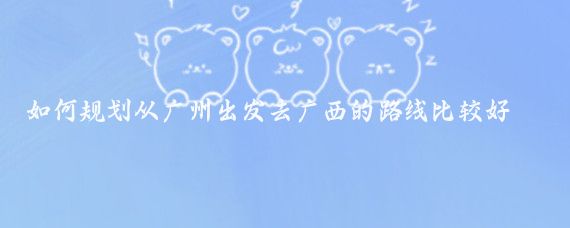 如何规划从广州出发去广西的路线比较好玩(广州出发广西旅游)