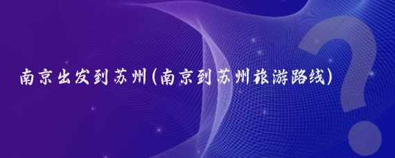 南京出发到苏州(南京到苏州旅游路线)