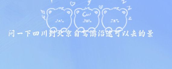 问一下四川到北京自驾游沿途可以去的景点(四川到北京旅游)
