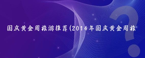 国庆黄金周旅游推荐(2014年国庆黄金周旅游)