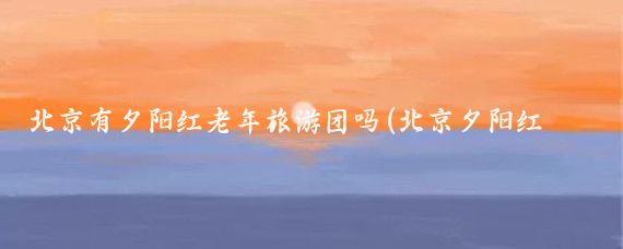 北京有夕阳红老年旅游团吗(北京夕阳红旅游团)
