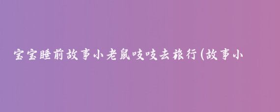 宝宝睡前故事小老鼠吱吱去旅行(故事小老鼠旅游)