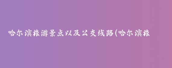 哈尔滨旅游景点以及公交线路(哈尔滨旅游公交)