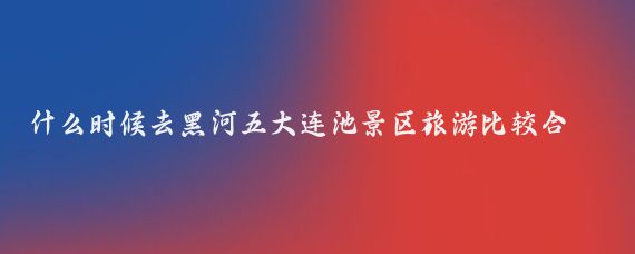 什么时候去黑河五大连池景区旅游比较合适(五大连池黑河旅游)