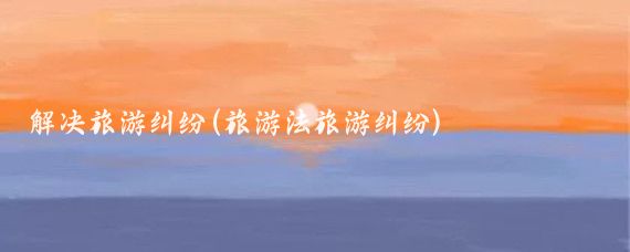 解决旅游纠纷(旅游法旅游纠纷)