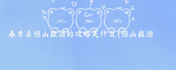春季去恒山旅游的攻略是什么(恒山旅游攻略怎么)