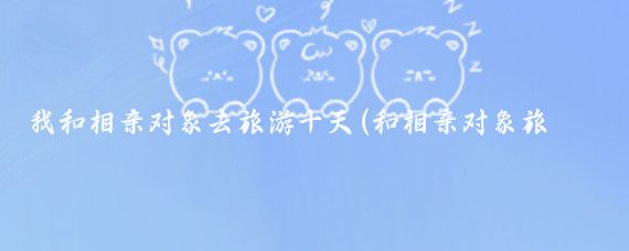 我和相亲对象去旅游十天(和相亲对象旅游)