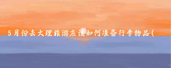5月份去大理旅游应该如何准备行李物品(大理旅游要带什么)