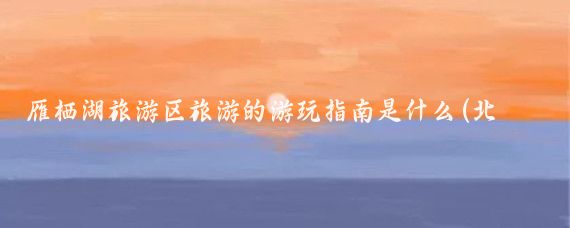 雁栖湖旅游区旅游的游玩指南是什么(北京雁栖湖旅游)
