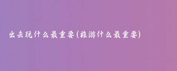 出去玩什么最重要(旅游什么最重要)