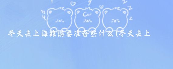 冬天去上海旅游要准备些什么(冬天去上海旅游)
