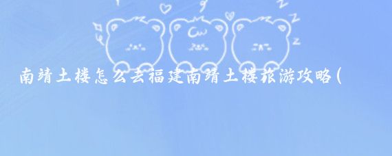 南靖土楼怎么去福建南靖土楼旅游攻略(南靖土楼旅游攻略山东)