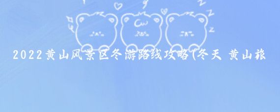 2022黄山风景区冬游路线攻略(冬天 黄山旅游攻略)