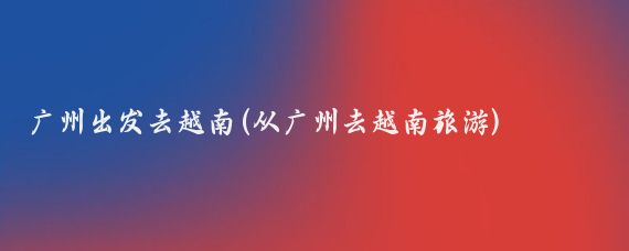 广州出发去越南(从广州去越南旅游)