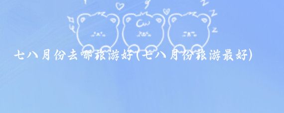 七八月份去哪旅游好(七八月份旅游最好)