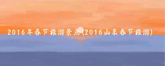 2016年春节旅游景点(2016山东春节旅游)