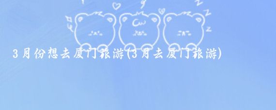 3月份想去厦门旅游(3月去厦门旅游)