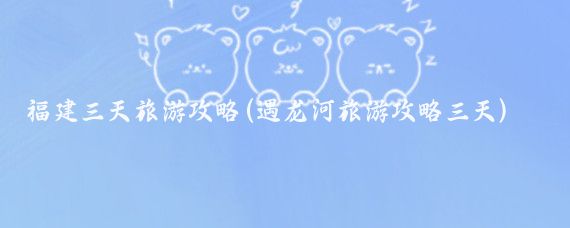 福建三天旅游攻略(遇龙河旅游攻略三天)