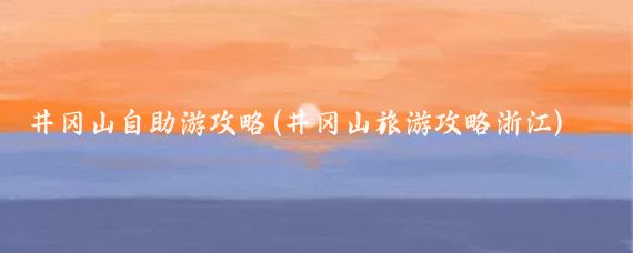 井冈山自助游攻略(井冈山旅游攻略浙江)