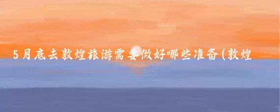 5月底去敦煌旅游需要做好哪些准备(敦煌 旅游准备)