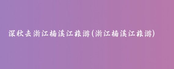 深秋去浙江楠溪江旅游(浙江楠溪江旅游)
