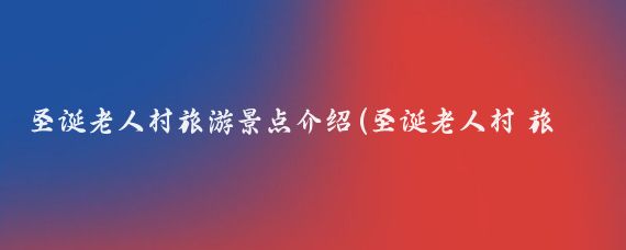 圣诞老人村旅游景点介绍(圣诞老人村 旅游)