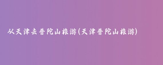 从天津去普陀山旅游(天津普陀山旅游)