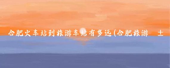 合肥火车站到旅游车站有多远(合肥旅游汽车站到火车站)