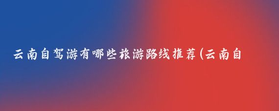 云南自驾游有哪些旅游路线推荐(云南自驾游旅游)
