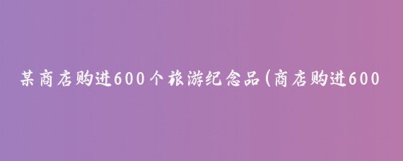 某商店购进600个旅游纪念品(商店购进600个旅游)
