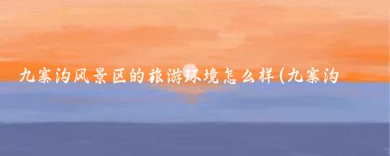 九寨沟风景区的旅游环境怎么样(九寨沟旅游现状)