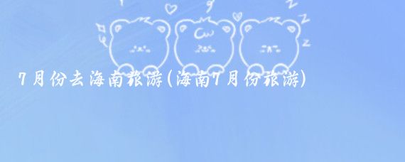 7月份去海南旅游(海南7月份旅游)