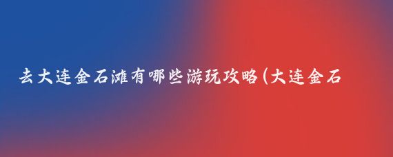 去大连金石滩有哪些游玩攻略(大连金石滩旅游攻略山东)