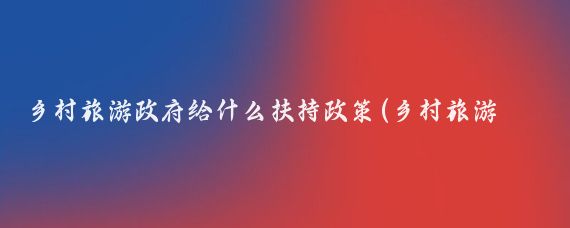 乡村旅游政府给什么扶持政策(乡村旅游 扶持政策)