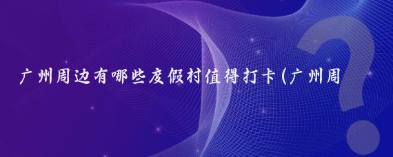 广州周边有哪些度假村值得打卡(广州周边旅游景点打卡)