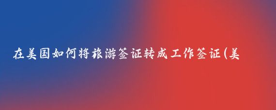 在美国如何将旅游签证转成工作签证(美国旅游签证转工签)
