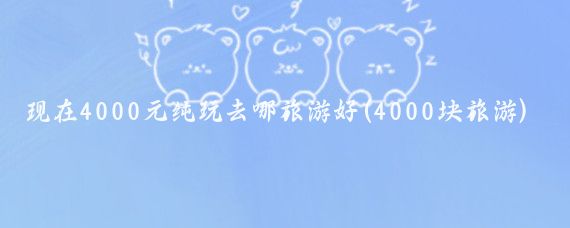 现在4000元纯玩去哪旅游好(4000块旅游)