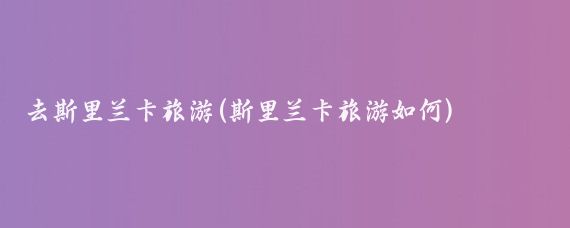 去斯里兰卡旅游(斯里兰卡旅游如何)
