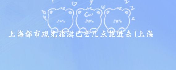 上海都市观光旅游巴士几点能进去(上海都市旅游巴士)