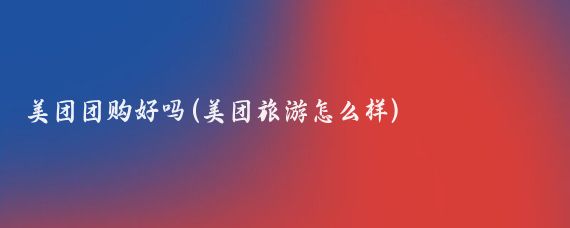 美团团购好吗(美团旅游怎么样)