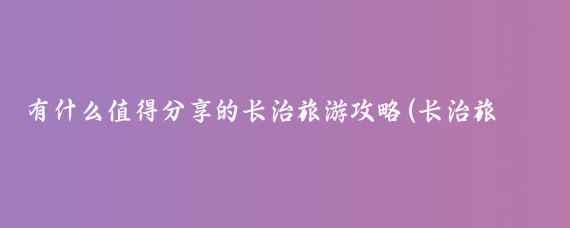 有什么值得分享的长治旅游攻略(长治旅游攻略国内)
