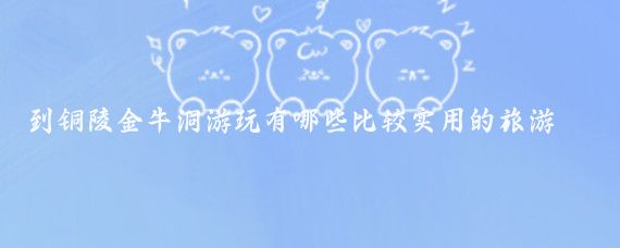 到铜陵金牛洞游玩有哪些比较实用的旅游攻略(铜陵旅游攻略江苏)