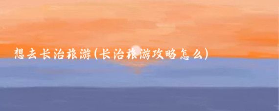 想去长治旅游(长治旅游攻略怎么)