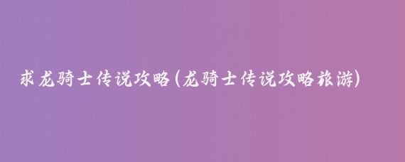 求龙骑士传说攻略(龙骑士传说攻略旅游)