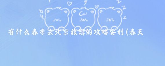 有什么春季去北京旅游的攻略安利(春天 北京旅游)