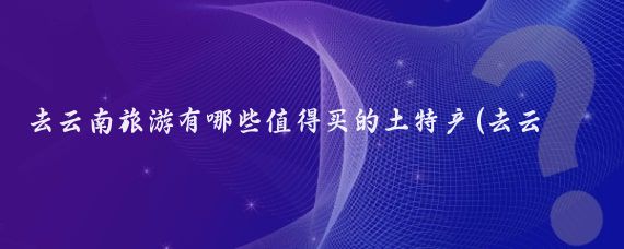 去云南旅游有哪些值得买的土特产(去云南旅游买什么)