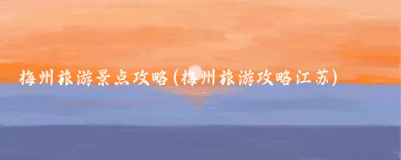 梅州旅游景点攻略(梅州旅游攻略江苏)